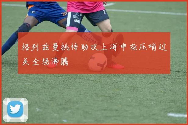 格列兹曼挑传助攻上海申花压哨过关全场沸腾
