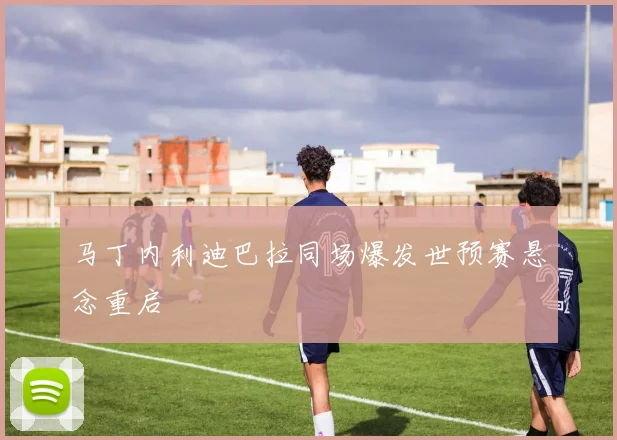 马丁内利迪巴拉同场爆发世预赛悬念重启