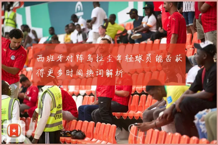 西班牙对阵乌拉圭年轻球员能否获得更多时间热词解析