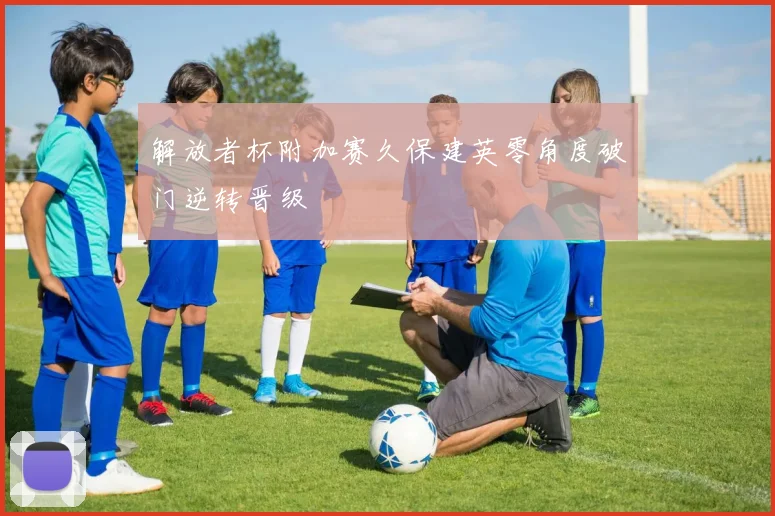 解放者杯附加赛久保建英零角度破门逆转晋级
