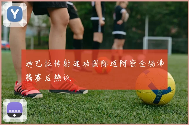 迪巴拉传射建功国际迈阿密全场沸腾赛后热议