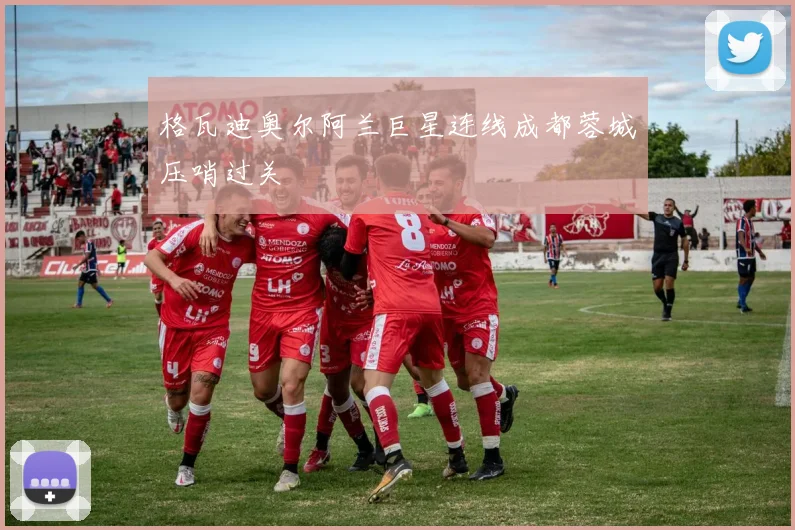 格瓦迪奥尔阿兰巨星连线成都蓉城压哨过关