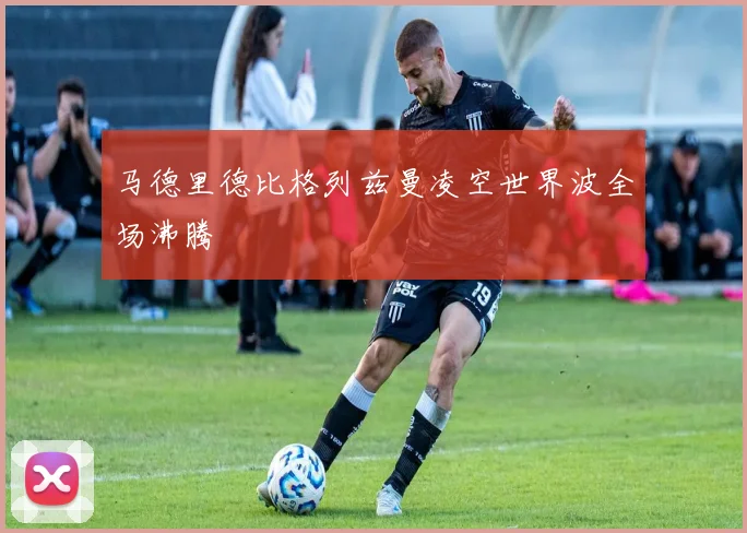 马德里德比格列兹曼凌空世界波全场沸腾