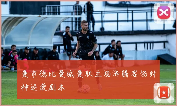曼市德比曼城曼联主场沸腾客场封神逆袭剧本