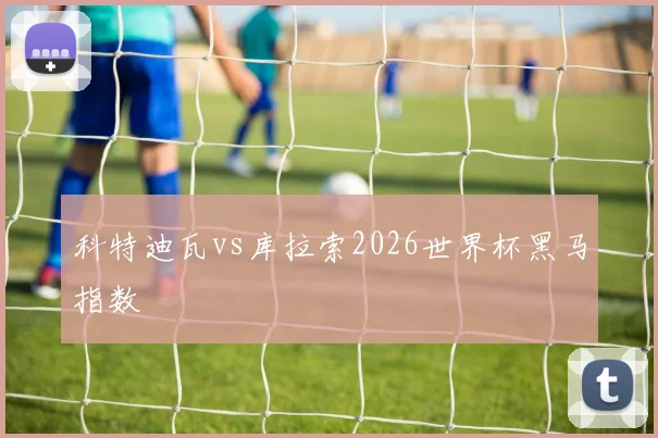 科特迪瓦vs库拉索2026世界杯黑马指数