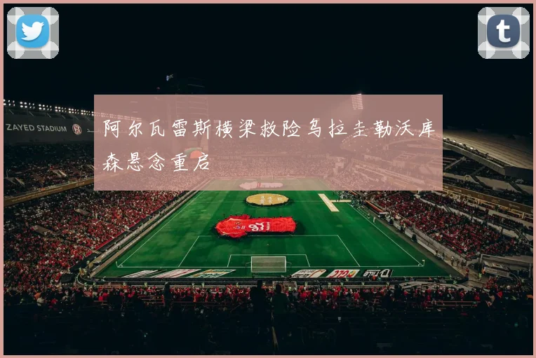 阿尔瓦雷斯横梁救险乌拉圭勒沃库森悬念重启