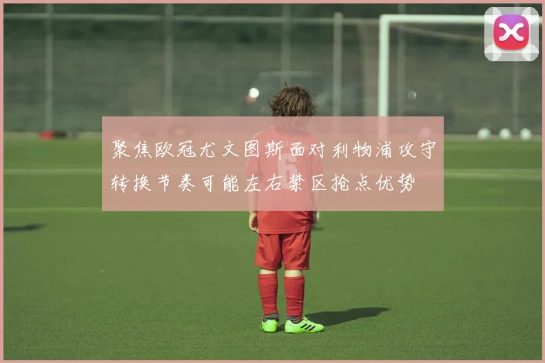 聚焦欧冠尤文图斯面对利物浦攻守转换节奏可能左右禁区抢点优势