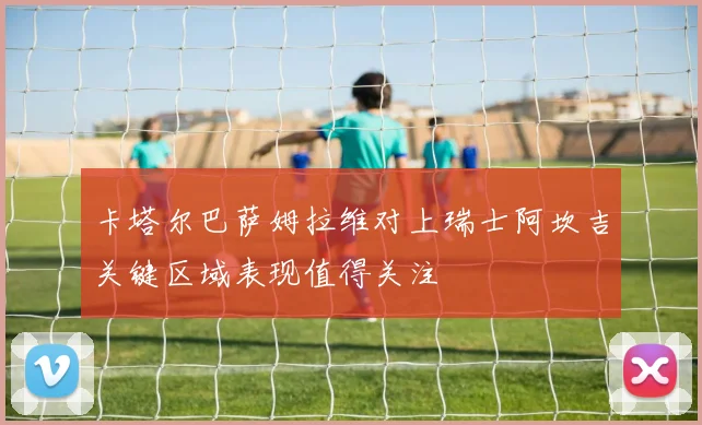卡塔尔巴萨姆拉维对上瑞士阿坎吉关键区域表现值得关注