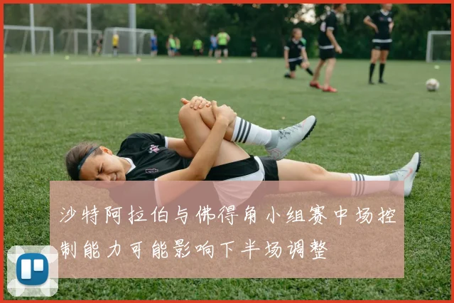 沙特阿拉伯与佛得角小组赛中场控制能力可能影响下半场调整