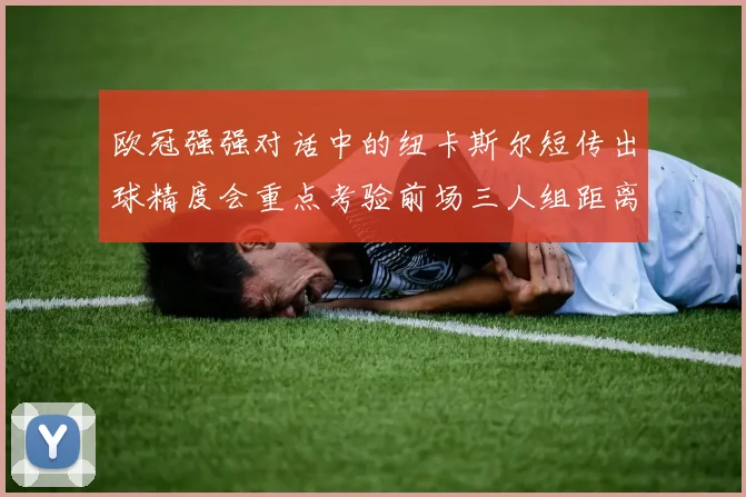 欧冠强强对话中的纽卡斯尔短传出球精度会重点考验前场三人组距离