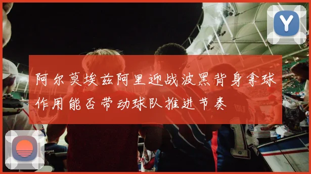 阿尔莫埃兹阿里迎战波黑背身拿球作用能否带动球队推进节奏