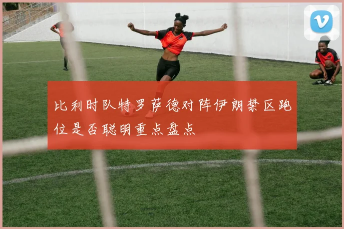 比利时队特罗萨德对阵伊朗禁区跑位是否聪明重点盘点