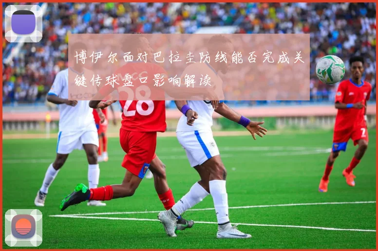 博伊尔面对巴拉圭防线能否完成关键传球盘口影响解读