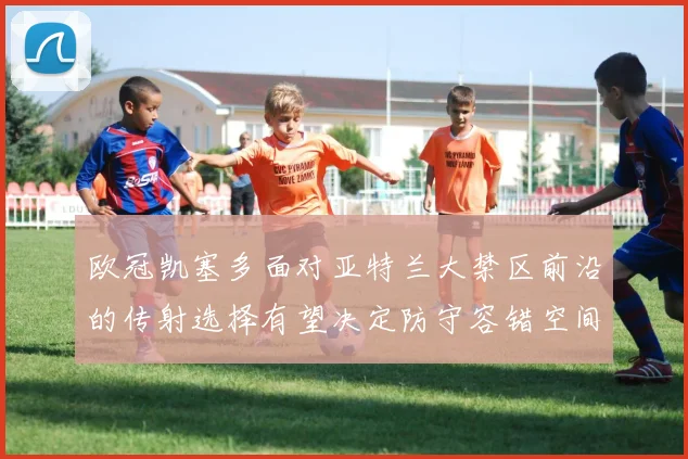 欧冠凯塞多面对亚特兰大禁区前沿的传射选择有望决定防守容错空间