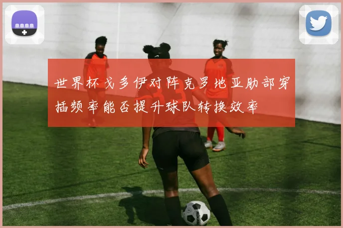 世界杯戈多伊对阵克罗地亚肋部穿插频率能否提升球队转换效率