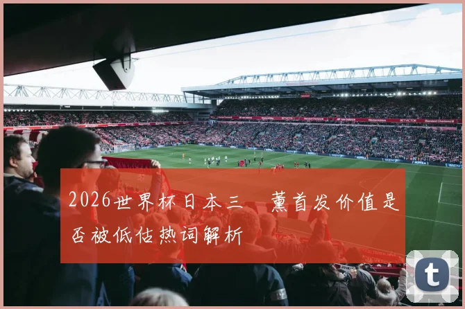 2026世界杯日本三笘薰首发价值是否被低估热词解析