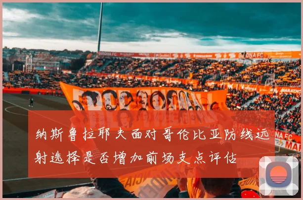 纳斯鲁拉耶夫面对哥伦比亚防线远射选择是否增加前场支点评估
