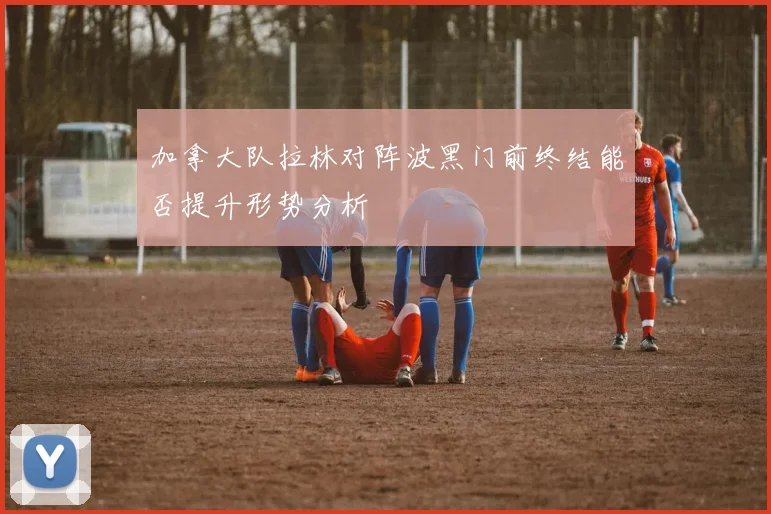 加拿大队拉林对阵波黑门前终结能否提升形势分析
