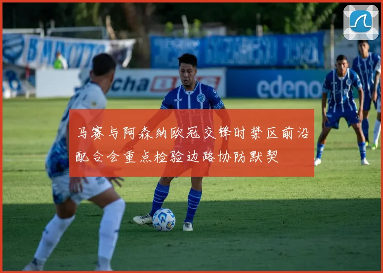马赛与阿森纳欧冠交锋时禁区前沿配合会重点检验边路协防默契