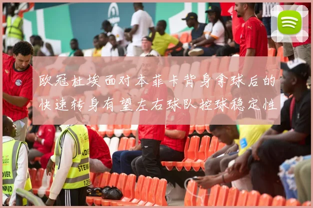 欧冠杜埃面对本菲卡背身拿球后的快速转身有望左右球队控球稳定性