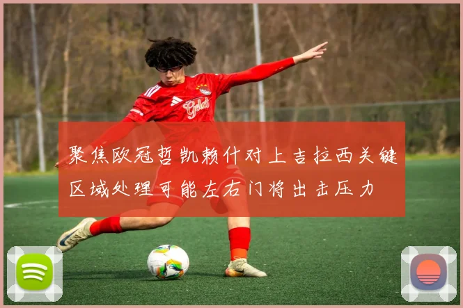 聚焦欧冠哲凯赖什对上吉拉西关键区域处理可能左右门将出击压力