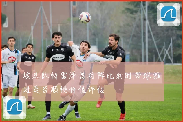 埃及队特雷泽盖对阵比利时带球推进是否顺畅价值评估