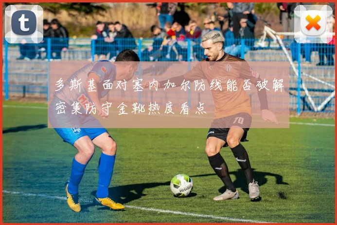 多斯基面对塞内加尔防线能否破解密集防守金靴热度看点