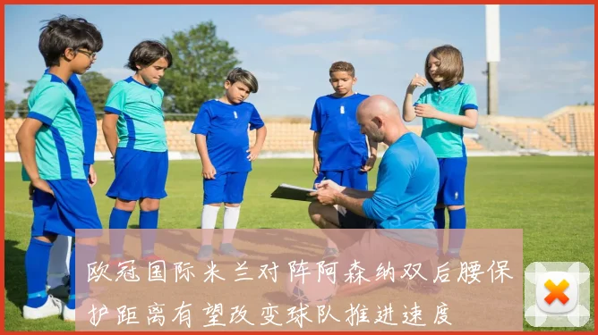 欧冠国际米兰对阵阿森纳双后腰保护距离有望改变球队推进速度