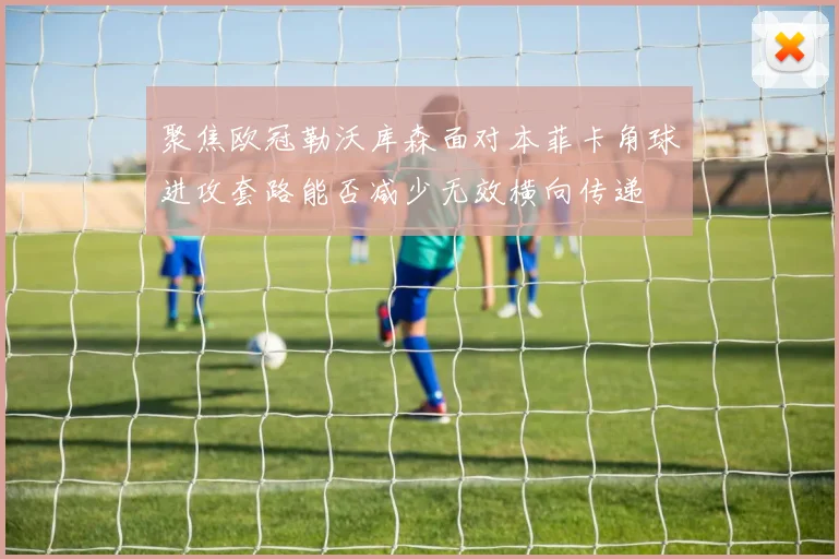 聚焦欧冠勒沃库森面对本菲卡角球进攻套路能否减少无效横向传递