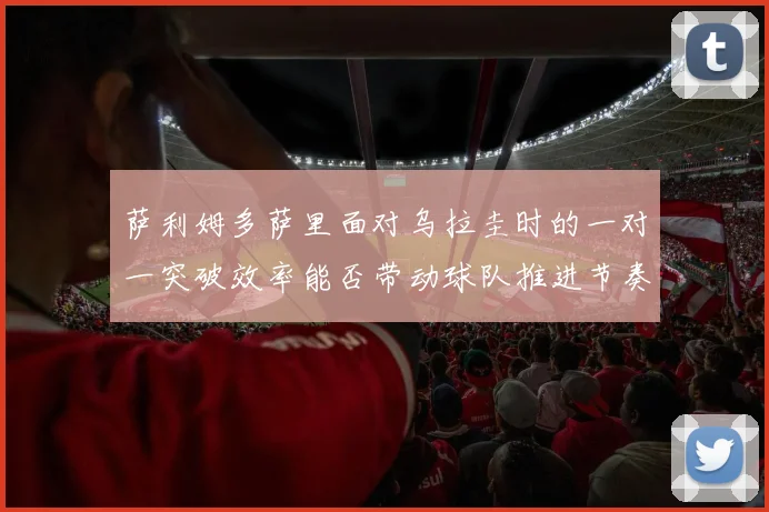 萨利姆多萨里面对乌拉圭时的一对一突破效率能否带动球队推进节奏