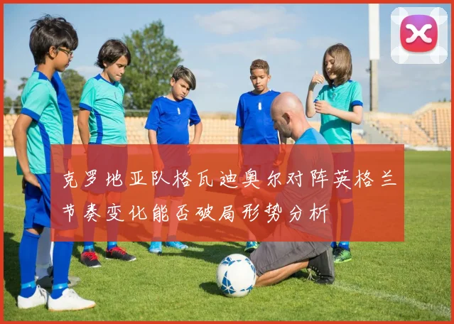 克罗地亚队格瓦迪奥尔对阵英格兰节奏变化能否破局形势分析