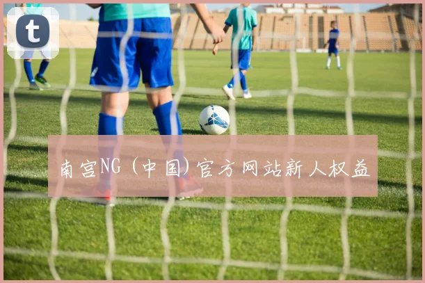 南宫NG (中国)官方网站新人权益