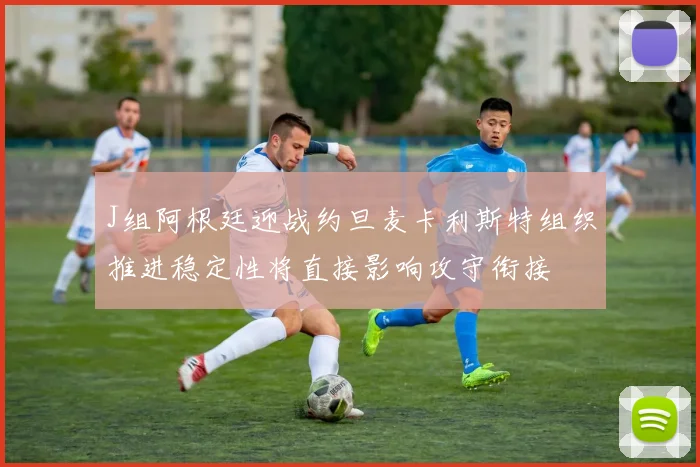 J组阿根廷迎战约旦麦卡利斯特组织推进稳定性将直接影响攻守衔接