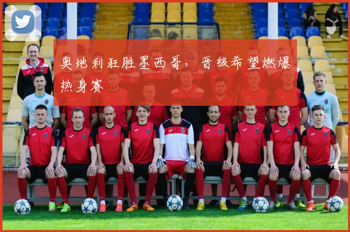 奥地利狂胜墨西哥，晋级希望燃爆热身赛