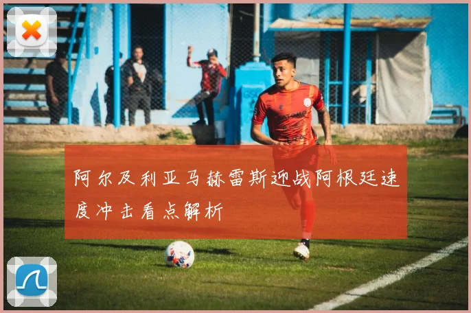 阿尔及利亚马赫雷斯迎战阿根廷速度冲击看点解析