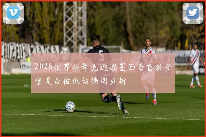 2026世界杯希克迎战墨西哥首发价值是否被低估热词分析