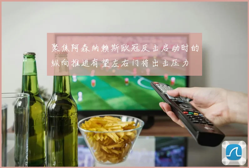 聚焦阿森纳赖斯欧冠反击启动时的纵向推进有望左右门将出击压力