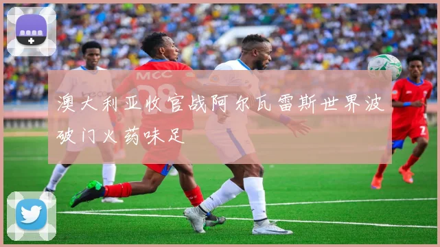澳大利亚收官战阿尔瓦雷斯世界波破门火药味足