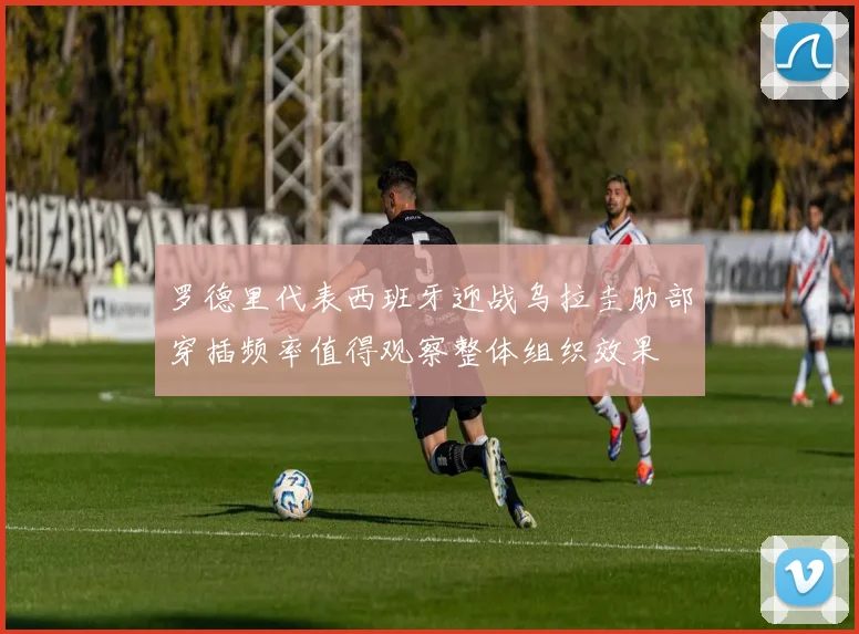 罗德里代表西班牙迎战乌拉圭肋部穿插频率值得观察整体组织效果