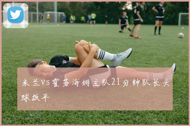 米兰vs霍芬海姆主队21分钟队长头球扳平