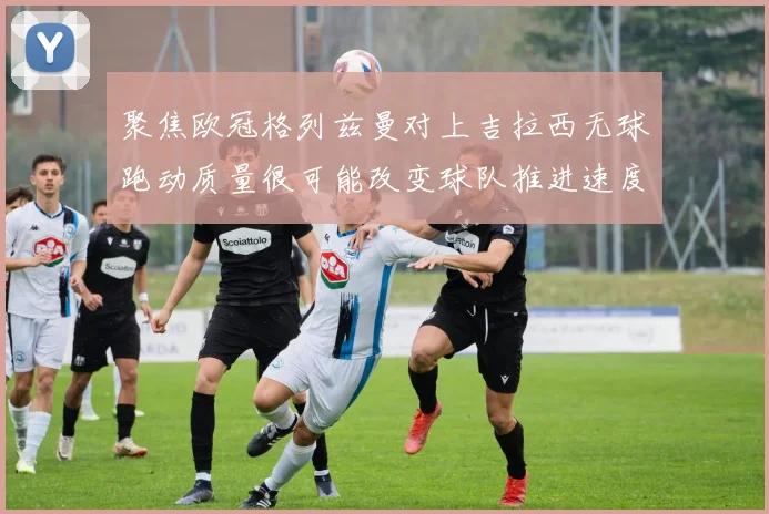 聚焦欧冠格列兹曼对上吉拉西无球跑动质量很可能改变球队推进速度